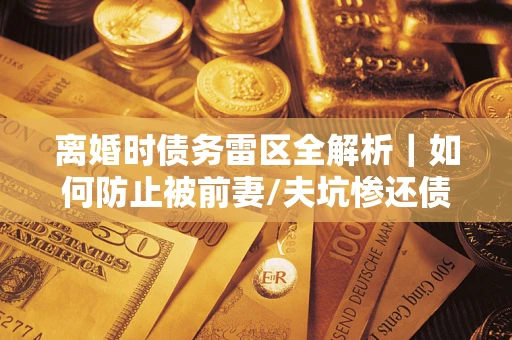 武汉离婚时债务雷区全解析｜如何防止被前妻/夫坑惨还债？